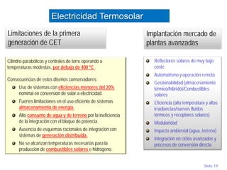 Slide 19
Cilindro-parabólicos y centrales de torre operando a
temperaturas modestas, por debajo de 400 ºC .
Consecuencias de estos diseños conservadores:
Uso de sistemas con eficiencias menores del 20%
nominal en conversión de solar a electricidad.
Fuertes limitaciones en el uso eficiente de sistemas
almacenamiento de energía.
Alto consumo de agua y de terreno por la ineficiencia
de la integración con el bloque de potencia.
Ausencia de esquemas racionales de integración con
sistemas de generación distribuida.
No se alcanzan temperaturas necesarias para la
producción de combustibles solares e hidrógeno.
Limitaciones de la primera
generación de CET
Implantación mercado de
plantas avanzadas
Electricidad Termosolar
Reflectores solares de muy bajo
coste
Automatismo y operación remota
Gestionabilidad (almacenamiento
térmico/híbrido)/Combustibles
solares
Eficiencia (alta temperatura y altas
irradiancias/nuevos fluidos
térmicos y receptores solares)
Modularidad
Impacto ambiental (agua, terreno)
Integración en ciclos avanzados y
procesos de conversión directa
 