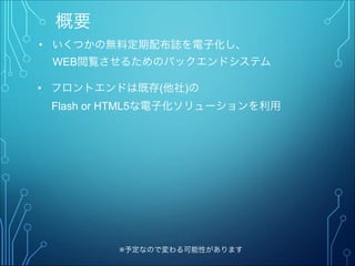 概要
• いくつかの無料定期配布誌を電子化し、
  WEB閲覧させるためのバックエンドシステム
※予定なので変わる可能性があります
• フロントエンドは既存(他社)の
  Flash or HTML5な電子化ソリューションを利用
 