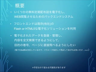 概要
• いくつかの無料定期配布誌を電子化し、
  WEB閲覧させるためのバックエンドシステム
※予定なので変わる可能性があります
• フロントエンドは既存(他社)の
  Flash or HTML5な電子化ソリューションを利用
• 電子化されたデータを登録・管理し、
  内容を全文検索できるようにして、
  目的の巻号、ページに直接飛べるようにしたい
  （電子化Sol側は対応しているので、パラメータ指定して飛ばしてあげれば良いだけ…のはず）
 