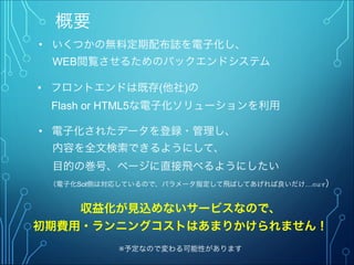概要
• いくつかの無料定期配布誌を電子化し、
  WEB閲覧させるためのバックエンドシステム
収益化が見込めないサービスなので、
初期費用・ランニングコストはあまりかけられません！
※予定なので変わる可能性があります
• フロントエンドは既存(他社)の
  Flash or HTML5な電子化ソリューションを利用
• 電子化されたデータを登録・管理し、
  内容を全文検索できるようにして、
  目的の巻号、ページに直接飛べるようにしたい
  （電子化Sol側は対応しているので、パラメータ指定して飛ばしてあげれば良いだけ…のはず）
 