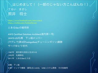 はじめまして！（一部のじゃない方こんばんわ！）
てるい まさし
照井 将士
"
https://www.facebook.com/marcy.terui
https://twitter.com/FumblePerson
"
とあるSIerの雑用係
"
AWS Certified Solutions Architect(道内第一号)
JAWS-UG札幌 下っ端メンバー
(マグレで)第5回Tuningathon(チューニンガソン)優勝"
サーバゆとり世代
""
1987年 東京都大田区に生まれる
1992年 札幌移住
2011年 とあるSIerに入社
"
"
役職：下っ端
仕事：インフラ構築・運用(主にAWS) WEBシステム開発 その他雑用
 