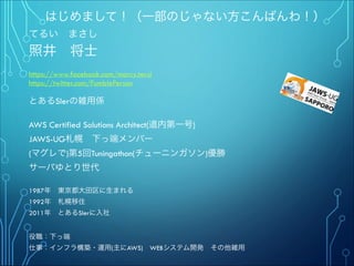 はじめまして！（一部のじゃない方こんばんわ！）
てるい まさし
照井 将士
"
https://www.facebook.com/marcy.terui
https://twitter.com/FumblePerson
"
とあるSIerの雑用係
"
AWS Certified Solutions Architect(道内第一号)
JAWS-UG札幌 下っ端メンバー
(マグレで)第5回Tuningathon(チューニンガソン)優勝"
サーバゆとり世代
""
1987年 東京都大田区に生まれる
1992年 札幌移住
2011年 とあるSIerに入社
"
"
役職：下っ端
仕事：インフラ構築・運用(主にAWS) WEBシステム開発 その他雑用
 