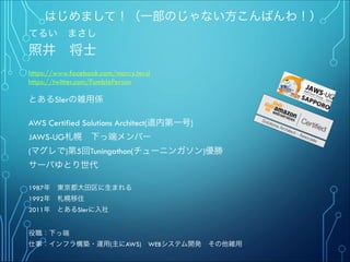 はじめまして！（一部のじゃない方こんばんわ！）
てるい まさし
照井 将士
"
https://www.facebook.com/marcy.terui
https://twitter.com/FumblePerson
"
とあるSIerの雑用係
"
AWS Certified Solutions Architect(道内第一号)
JAWS-UG札幌 下っ端メンバー
(マグレで)第5回Tuningathon(チューニンガソン)優勝"
サーバゆとり世代
""
1987年 東京都大田区に生まれる
1992年 札幌移住
2011年 とあるSIerに入社
"
"
役職：下っ端
仕事：インフラ構築・運用(主にAWS) WEBシステム開発 その他雑用
 