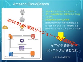 Amazon CloudSearch
• フルマネージドでメンテナンスフリー
• スケールは必要に応じて勝手にしてくれる
• シンプル
• 公式SDK使えば作り込み簡単
• 最低約¥10,000/月∼で勝手に料金上がる
• 日本語も使えるらしいが、情報無さすぎ
• 東京リージョンﾏﾀﾞｰ（･∀･ ）っ/凵͡☆ﾁﾝﾁﾝ
Region
Internet
Gateway
EC2 Instances S3 Bucket With Objects
Users
Internet
Amazon RDS MySQL Instance MeCab
SQS Queue
Amazon CloudSearch
イマイチ感ある
ランニングかさむ恐れ
※全て個人的な見解です
2014 03.25 東京リージョン・日本語対応w
 