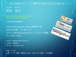 はじめまして！（一部のじゃない方こんばんわ！）
てるい まさし
照井 将士
"
https://www.facebook.com/marcy.terui
https://twitter.com/FumblePerson
"
とあるSIerの雑用係
"
AWS Certified Solutions Architect(道内第一号)
JAWS-UG札幌 下っ端メンバー
(マグレで)第5回Tuningathon(チューニンガソン)優勝"
サーバゆとり世代
""
1987年 東京都大田区に生まれる
1992年 札幌移住
2011年 とあるSIerに入社
"
"
役職：下っ端
仕事：インフラ構築・運用(主にAWS) WEBシステム開発 その他雑用
 