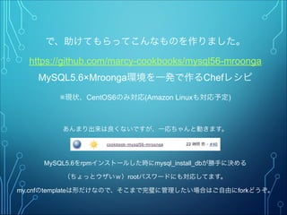 で、助けてもらってこんなものを作りました。
https://github.com/marcy-cookbooks/mysql56-mroonga
MySQL5.6×Mroonga環境を一発で作るChefレシピ
※現状、CentOS6のみ対応(Amazon Linuxも対応予定)
"
あんまり出来は良くないですが、一応ちゃんと動きます。"
"
"
MySQL5.6をrpmインストールした時にmysql_install_dbが勝手に決める
（ちょっとウザいｗ）rootパスワードにも対応してます。
my.cnfのtemplateは形だけなので、そこまで完璧に管理したい場合はご自由にforkどうぞ。
 