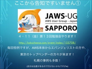 ここから告知ですいません①
４・１１（金）第１３回勉強会やります！"
http://kokucheese.com/event/index/155708/
毎回恒例ですが、AWS本体からエバンジェリストの方や、
東京のトップベンダーの方々が来ます！
札幌の事例も多数！"
(自分は出産があるので行けないかもですがw)
 