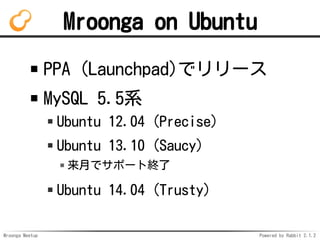 Mroonga Meetup Powered by Rabbit 2.1.2
Mroonga on Ubuntu
PPA (Launchpad)ǥ`
MySQL 5.5ϵ
Ubuntu 12.04 (Precise)
Ubuntu 13.10 (Saucy)
¤ǥݩ`ȽK
Ubuntu 14.04 (Trusty)
 