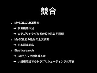 競合 
• MySQLのLIKE検索 
➡ 検索機能不足 
➡ カテゴリやタグなどの絞り込みが面倒 
• MySQL組み込みの全文検索 
➡ 日本語非対応 
• Elasticsearch 
➡ Java/JVMの経験不足 
➡ 大規模環境でのトラブルシューティングに不安 
 