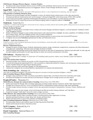 CRM Practice Manager(Western Region) – Contract Position
 Provided presales support duringthe selection process of CRM systems and defined selection process and criteria for CRM platforms.
 Worked through the implementation process as an Engagement Director, Project Manager and Business Analyst
SugarCRM – Cupertino, CA 2007 – 2008
Sugar, themarket leading commercial open source CRM application, delivers a suiteof applications for marketing, sales and support.
Principal Sales Consultant, Enterprise Team
 Partnered with Account Managers and Sales Management to remove all technical barriers during process to close sales opportunities
 Developed and delivered demonstrations and “proof of concepts”utilizing the SugarCRM toolset and javascript, HTML, XML and SQL
 Acted as liaison between Sales and Product Marketing/QA/Development to providefeedback on product direction and quality
 Revamped the Proof of Concept/Pilot processes and conducted ongoing hands-on competitiveanalysis of Salesforce
Tradebeam – Foster City, CA 2006 – 2007
TradeBeam is a Global Trade Management softwareand services company providing solutions that streamline global trading processes for enterp rises and their
partners through an on demand model.
Presales Technical Manager
 Managed all technical aspects of theSales Process working with Account Managers and Solution Engineers to sell and implement Tradebeam’s Global
Trade Management Solution.
 Worked with Solution Managers to create modular demonstration scripts and presentations to highlight thevarious capabilities of TradeBeam (Utilized
Microstrategy, Oracle, XMLand TradeBeam specific tools for product configuration
 Developed initial RFP tool set for reusable (frequently asked) technical questions to ensure accurate and consistent RFP responses
 Configured and customized Salesforceimplementation for Sales and Professional services
ModelN – South San Francisco, CA 2006
ModelN provides a suiteof integrated applications focused on theHealthcare vertical that enable multi-departmental visibility and control over theentire
revenue management life cycle.
Director, Professional Services
 Managed all aspects of Gilead Sciences Medicaid implementation (analysis, design, development, integration/test, acceptance and rollout/maintenance)
using agile/scrum methodology. Delivered project on budget and ahead of schedule.
 Lead the Medicaid Methodology internal project defining best practices for each phaseof implementation. Defined project deliverable for each stage and
provided templates and documents for each stage allowing for clearer and consistent communication with clients.
ITM Software – Mountain View, CA 2003 – 2004
ITM provides a Business Suite to manage six critical areas of IT including people, processes, vendors, assets, financials, projects and regulatory
compliance.
Senior Pre and Post Sales Engineer
 Partnered with Sales team to educate the customer on ITM’s EnterpriseSuite of Applications for the CIO
 Assisted with setting up and supportingSAAS (vs. only on premise) as a deployment method for evaluation, pilot, development, training and production
systems. Included training and supportingour Japanese partners.
 Worked as Business Analyst and Project Manager for ITM Implementations
 Administered, configured and customized Salesforce implementation for companywideimplementation
Vitria Technology, Inc – Sunnyale, CA 2001-2002
Vitria offers an operational intelligence (OI) platformthat empowers customers to develop operational intelligence solutions.
Sales Consulting Manager, Western Division
 Managed a team comprised of 13 Sales Consultants responsiblefor technical Sales in the Western third of the United States and Canada
 Developed and Managed the Customer Advocate (Customer Success Manager) roll for strategic account post-sales support
Peoplesoft/Vantive – Pleasanton, CA 1992 - 2001
Global Director, Strategic (pre and post) Sales Consulting (Santa Clara,CA) (1998-2001)
 Defined and Created the Strategic Sales Consulting organization providing strategic expertise on domestic and Int’l Sales Opportunities.
 Managed thedevelopment and entire roll out of Peoplesoft CRM for Communications product utilizing an Agile based methodology
 Provided strategic technical assistance on targeted vertical sales opportunities focusing on Communications, Insurance, Finance, Healthcare and
Energy
 Authored white papers for each strategic vertical and developed and delivered product training at Seminars and Trade Shows.
 Created and managed “health check” process for current strategic customers.
EMEA Director, (pre and post) Sales Consulting (Paris and London) (1994-1998)
 Built and managed thedirect Sales Consulting (Presales), Consulting and Post Sales organizations in Europe
 Identified and trained distributors in Israel, Spain, Italy, Sweden and South Africa
 Worked with ITILpartners to ensure ITILcompliance of Helpdesk product
Sales Consulting/Engagement Manager (Mountain View) (1992-1994)
 Provided presales and post-sales technical support for Sales Opportunities World Wide
 Defined and Developed theVantive Help Desk product
NeXT Computer – Redwood City, CA 1990 - 1992
3rd Level Support Engineer
Oracle Corporation – Redwood Shores, CA 1988 - 1990
Sales Consulting Manager
 