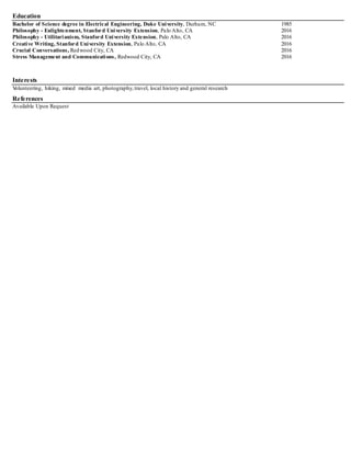 Education
Bachelor of Science degree in Electrical Engineering, Duke University, Durham, NC 1985
Philosophy - Enlightenment, Stanford University Extension, Palo Alto, CA 2016
Philosophy - Utilitarianism, Stanford University Extension, Palo Alto, CA 2016
Creative Writing, Stanford University Extension, Palo Alto, CA 2016
Crucial Conversations, Redwood City, CA 2016
Stress Management and Communications, Redwood City, CA 2016
Interests
Volunteering, hiking, mixed media art, photography,travel, local history and general research
References
Available Upon Request
 
