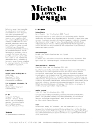Early in my career, I was responsible          Experience
for projects which were normally
reserved for more senior designers.            Design Director
With these opportunities, I’ve                 Lonny Magazine - New York, New York - 6.09 - Present
gained experience beyond my well-              Design visual direction for online publication, including market/front of the book
seasoned seven years. Recently, I              departments and features. Work closely with editors and writers to design visual story
have worked as both Design Director            concepts. Commission illustrations. Art direct photographers and stylists in concept
and Production Manager for Lonny               of photo shoots. Select images for layout. Managed production schedule. Create
Magazine, managing a team of five.             and conceptualize all front end web/blog design for brand. Overall, responsible for
I am a self-starter that can succeed           creating and executing design concepts as well as maintaining visual appearance,
in both start-up and corporate                 usability and brand continuity.
environments. I am highly conceptual,
detail-oriented, hands-on, and can
be relied on to handle any aspect of           Principal Designer
a project—from vendor bids to pre-             Michelle Loves Design - New York, New York - Present
press. My passion lies in print, but I
                                               Past Clients:
have a talent for user interface web
                                               Caudelie • Lierac • NYU Stern Business School • It’s Intoxicating • Nove Roma • Black
development. With a willingness to
learn, witty sense of humor, and a love        Opal • Ripplu NYC • Premiere Designers • Vanderbilt Foods • Nesbit • Granookies
for food, my imaginative style can be
a great addition to your team.                 Senior Art Director - Marketing
                                               Phyto/Ales Group - New York, New York - 7.05 - 6.08
                                               Launch products, develop and maintain the brand’s image and formulate marketing
Education
                                               and communication plans to generate, maintain and increase existing business.
Parsons School of Design, NY, NY               Conceptualize, create, design, and pre-press production of marketing materials
2003 - 2006                                    (including direct mail, print advertising, POP, outdoor signage, promotional materials,
Bachelor of Fine Art in                        web graphics, collateral, etc.) from concept through completion. Project manage new
Communication Design:                          and current jobs throughout several divisions of the company (includes all production
Concentration in Packaging                     corrections, adjustments, creative design, researching/editing of hi-res imagery, image
                                               retouching, creation of illustrations; brand concepts, preparation of comps and/or
CSU Sacramento, Sacramento, CA                 PDFs for approvals). Collaborate with Sales and Public Relations on conception of
1996 - 2002                                    monthly campaigns, promotions and product focus.
Studied Graphic Design and
Communications
                                               Graphic Designer
                                               Traffic NYC - New York, New York - 12.04 - 7.05
Skills                                         Conceptualized and designed marketing collateral and website for Traffic Artist
Computer - PC / Apple                          Product from concept to completion. Managed development of Traffic website.
Programs - Windows 98/XP,                      Designed promotional materials for each talent. Archive and organize talent’s
Mac OS 9/X; Adobe: InDesign,                   portfolios. Layout of apparel designs.
Illustrator, Photoshop; Director,
Flash, and Dreamweaver;                        Intern
Microsoft Office; QuarkXPress                  Entertainment Weekly: Art Department - New York, New York - 12.03 - 12.04
                                               Update and renew illustrator contracts. Maintain art department flat files. Distribute
                                               tear sheets to illustrators. Archive and organize art department magazine files. Prepare
Website                                        layouts for contest submission. Update illustrators in issue log. Minor administrative
michellelovesdesign.tumblr.com                 duties and scanning.




      47-09 38th St #3     | LIC, NY 11101 | 917.804.6744 | michelle@michellelovesdesign.com | michellelovesdesign.tumblr.com
 