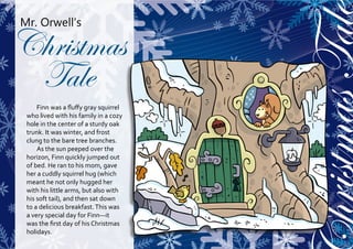 hristmas Tale
Mr. Orwell’s

Christmas
 Tale
     Finn was a fluffy gray squirrel
 who lived with his family in a cozy
 hole in the center of a sturdy oak
 trunk. It was winter, and frost
 clung to the bare tree branches.
     As the sun peeped over the
 horizon, Finn quickly jumped out
 of bed. He ran to his mom, gave
 her a cuddly squirrel hug (which
 meant he not only hugged her
 with his little arms, but also with
 his soft tail), and then sat down
 to a delicious breakfast. This was
 a very special day for Finn—it
 was the first day of his Christmas
 holidays.
 