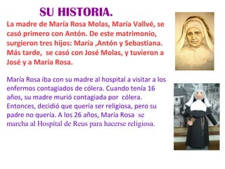 SU HISTORIA.
La madre de María Rosa Molas, María Vallvé, se
casó primero con Antón. De este matrimonio,
surgieron tres hijos: María ,Antón y Sebastiana.
Más tarde, se casó con José Molas, y tuvieron a
José y a María Rosa.
María Rosa iba con su madre al hospital a visitar a los
enfermos contagiados de cólera. Cuando tenía 16
años, su madre murió contagiada por cólera.
Entonces, decidió que quería ser religiosa, pero su
padre no quería. A los 26 años, María Rosa se
marcha al Hospital de Reus para hacerse religiosa.
 