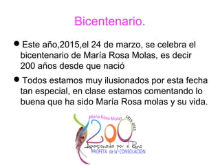 Bicentenario.
Este año,2015,el 24 de marzo, se celebra el
bicentenario de María Rosa Molas, es decir
200 años desde que nació
Todos estamos muy ilusionados por esta fecha
tan especial, en clase estamos comentando lo
buena que ha sido María Rosa molas y su vida.
 