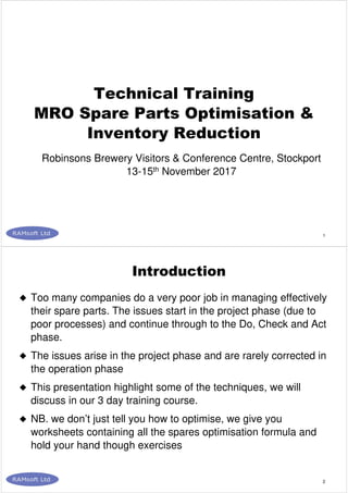 1
Technical Training
MRO Spare Parts Optimisation &
Inventory Reduction
Robinsons Brewery Visitors & Conference Centre, Stockport
13-15th November 2017
2
Too many companies do a very poor job in managing effectively
their spare parts. The issues start in the project phase (due to
poor processes) and continue through to the Do, Check and Act
phase.
The issues arise in the project phase and are rarely corrected in
the operation phase
This presentation highlight some of the techniques, we will
discuss in our 3 day training course.
NB. we don’t just tell you how to optimise, we give you
worksheets containing all the spares optimisation formula and
hold your hand though exercises
Introduction
 