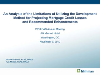 0
An Analysis of the Limitations of Utilizing the Development
Method for Projecting Mortgage Credit Losses
and Recommended Enhancements
2010 CAS Annual Meeting
JW Marriott Hotel
Washington, DC
November 9, 2010
Michael Schmitz, FCAS, MAAA
Kyle Mrotek, FCAS, MAAA
 
