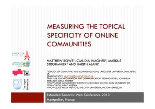 MEASURING THE TOPICAL
SPECIFICITY OF ONLINE
COMMUNITIES
Extended Semantic Web Conference 2013
Montpellier, France
MATTHEW ROWE1, CLAUDIA WAGNER2, MARKUS
STROHMAIER3 AND HARITH ALANI4
1SCHOOL OF COMPUTING AND COMMUNICATIONS, LANCASTER UNIVERSITY, LANCASTER,
UK
@MROWEBOT | M.ROWE@LANCASTER.AC.UK
2INSTITUTE FOR INFORMATION AND COMMUNICATION TECHNOLOGIES, JOANNEUM
RESEARCH, GRAZ, AUSTRIA
3KNOWLEDGE MANAGEMENT INSTITUTE AND KNOW CENTRE, GRAZ UNIVERSITY OF
TECHNOLOGY, GRAZ. AUSTRIA
4KNOWLEDGE MEDIA INSTITUTE, THE OPEN UNIVERSITY, MILTON KEYNES, UK
 