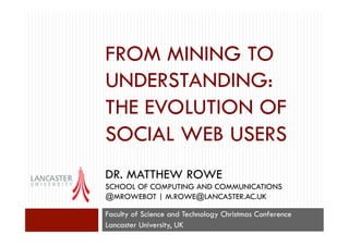FROM MINING TO
UNDERSTANDING:
THE EVOLUTION OF
SOCIAL WEB USERS
DR. MATTHEW ROWE
SCHOOL OF COMPUTING AND COMMUNICATIONS
@MROWEBOT | M.ROWE@LANCASTER.AC.UK
Faculty of Science and Technology Christmas Conference
Lancaster University, UK

 