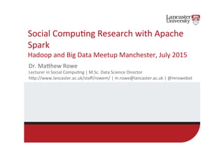 Social	
  Compu,ng	
  Research	
  with	
  Apache	
  
Spark	
  
Hadoop	
  and	
  Big	
  Data	
  Meetup	
  Manchester,	
  July	
  2015	
  
Dr.	
  MaEhew	
  Rowe	
  	
  
Lecturer	
  in	
  Social	
  Compu,ng	
  |	
  M.Sc.	
  Data	
  Science	
  Director	
  
hEp://www.lancaster.ac.uk/staﬀ/rowem/	
  |	
  m.rowe@lancaster.ac.uk	
  |	
  @mrowebot	
  
 