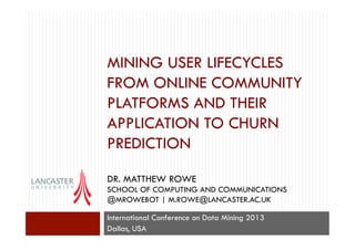 MINING USER LIFECYCLES
FROM ONLINE COMMUNITY
PLATFORMS AND THEIR
APPLICATION TO CHURN
PREDICTION
DR. MATTHEW ROWE
SCHOOL OF COMPUTING AND COMMUNICATIONS
@MROWEBOT | M.ROWE@LANCASTER.AC.UK
International Conference on Data Mining 2013
Dallas, USA

 