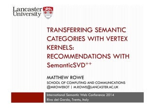 TRANSFERRING SEMANTIC 
CATEGORIES WITH VERTEX 
KERNELS: 
RECOMMENDATIONS WITH 
SemanticSVD++ 
MATTHEW ROWE 
SCHOOL OF COMPUTING AND COMMUNICATIONS 
@MROWEBOT | M.ROWE@LANCASTER.AC.UK 
International Semantic Web Conference 2014 
Riva del Garda, Trento, Italy 
 