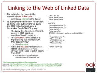 Linking to the Web of Linked DataOur dataset at this stage in the approach is not linked dataAll links are internal to the datasetTo overcome the burden of researchers updating their publications we query the DBLP linked dataset using a Networked Graph SPARQL query:The query detects authored research papers in DBLP based on coauthorship with co-workersThe CONSTRUCT clause creates a triple relating DCS members with their papers in DBLPUsing foaf:madeWhen the Data.dcs member is later looked up, a follow-your-nose strategy can be used to get all papers from DBLPCan also look up conferences attended, countries visited, etcCONSTRUCT {  ?qfoaf:made ?paper .  ?pfoaf:made ?paper }WHERE {  ?group foaf:member ?q .  ?group foaf:member ?p .  ?qfoaf:name ?n .  ?pfoaf:name ?c .   GRAPH <http://www4.wiwiss.fu-berlin.de/dblp/>   {    ?paper dc:creator ?x .    ?xfoaf:name ?n .    ?paper dc:creator ?y .    ?yfoaf:name ?c .  }  FILTER (?p != ?q)}<http://data.dcs.shef.ac.uk/person/Fabio-Ciravegna>foaf:made  <http://www4.wiwiss.fu-berlin.de/dblp/resource/record/conf/icml/IresonCCFKL05> ;foaf:made  <http://www4.wiwiss.fu-berlin.de/dblp/resource/record/conf/ijcai/BrewsterCW01>