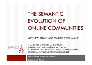 THE SEMANTIC
EVOLUTION OF
ONLINE COMMUNITIES
MATTHEW ROWE1 AND MARKUS STROHMAIER2
1. LANCASTER UNIVERSITY, LANCASTER, UK
@MROWEBOT | M.ROWE@LANCASTER.AC.UK
2. UNIVERSITY OF KOBLENZ AND GESIS, COLOGNE, GERMANY
@MSTROHM | MARKUS.STROHMAIER@GESIS.ORG
World Wide Web Conference 2014
Seoul, South Korea
 