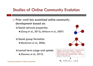 Studies of Online Community Evolution
The Semantic Evolution of Online Communities
1
¨  Prior work has examined online community
development based on:
¤  Social network properties
n  (Gong et al., 2012), (Mislove et al., 2007)
¤  Social group formation
n  (Backstrom et al., 2006)
¤  Lexical term usage and uptake
n  (Danescu et al., 2013)
Organic fixie Pitchfork, fingerstache
fashion axe 8-bit ethical. Neutra
shabby chic brunch, mustache vegan
twee typewriter dreamcatcher try-hard
organic church-key!
subsequent interpretation, of churne
nities. Churners present a serious
managers and hosts as the leaving of
a detrimental effect on the communi
a question-answering community ca
unanswered queries).
In this section we deﬁne churn
classiﬁcation task and use the previo
tors of lifecycle trajectories to predi
churner or not. As we conﬁne user
the start of their lifecycle to the end
mined from this period to characteri
We deﬁne churners as any user who
before the ﬁnal 10% of the time w
cutoff points are: 2012-07-09 for Fac
SAP, and 2010-12-23 for ServerFaul
following form: D = {(xi, yi)}, whe
label of the user from one of two
while xi denotes an 11-element R-va
either a Facebook or SAP user, and
= {w1,w2,…,wn}
 