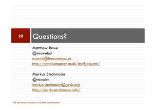 Matthew Rowe
@mrowebot
m.rowe@lancaster.ac.uk
http://www.lancaster.ac.uk/staff/rowem/
Markus Strohmaier
@mstrohm
markus.strohmaier@gesis.org
http://markusstrohmaier.info/
Questions?20
The Semantic Evolution of Online Communities
 