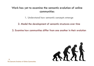 The Semantic Evolution of Online Communities
2
Work has yet to examine the semantic evolution of online
communities
1.  Understand how semantic concepts emerge
2.  Model the development of semantic structures over time
3.  Examine how communities differ from one another in their evolution
 