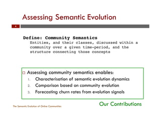 Assessing Semantic Evolution
The Semantic Evolution of Online Communities
4
¨  Assessing community semantics enables:
1.  Characterisation of semantic evolution dynamics
2.  Comparison based on community evolution
3.  Forecasting churn rates from evolution signals
Our Contributions
Define: Community Semantics!
Entities, and their classes, discussed within a
community over a given time-period, and the
structure connecting those concepts!
 