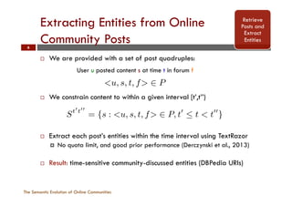 Extracting Entities from Online
Community Posts
The Semantic Evolution of Online Communities
6
¨  We are provided with a set of post quadruples:
¨  We constrain content to within a given interval [t’,t’’)
¨  Extract each post’s entities within the time interval using TextRazor
¤  No quota limit, and good prior performance (Derczynski et al., 2013)
¨  Result: time-sensitive community-discussed entities (DBPedia URIs)
Retrieve
Posts and
Extract
Entities
specialised topics of discussion over A. Posts are provided
as a set of quadruples <u, s, t, f> 2 P, where user u posted
message s at time t in forum f. A message (s) is com-
posed of terms that we use to build the semantic models
for individual communities. The information discussed in
a community, and thus its semantics, can change and alter
over time, therefore we constrain a community’s model to
speciﬁc time snapshots - e.g. t0
! t00
where t0
< t00
- for
this we use the following construct that ﬁlters through all
relevant posts’ contents within the allotted time window:
St0
t00
= {s : <u, s, t, f> 2 P, t0
 t < t00
} (1)
Information discussed within online communities can be
represented in terms of its semantics, using information from
either the schema-level (i.e. ontological classes and relations
between them) or the data level (i.e. using entities and how
they are related to one another). For the former we consider
concepts to be classes found within the DBPedia Ontology,
that is: the types of entities that users are discussing (e.g.
people, locations, etc.), while for the latter case we con-
Pa
ide
ite
rea
for
{c,
riv
fro
3.2
A
wh
con
fro
as
- w
ing
pro
NITIES WITH SEMANTIC GRAPHS
For our experiments we used data from the Irish commu-
nity message board Boards.ie.2
This is a general-discussion
community message board that includes a set of hierarchi-
cally nested forums (F) in which posts are made - i.e. fo-
rum A can be a parent of forum B, and thus B contains
specialised topics of discussion over A. Posts are provided
as a set of quadruples <u, s, t, f> 2 P, where user u posted
message s at time t in forum f. A message (s) is com-
posed of terms that we use to build the semantic models
for individual communities. The information discussed in
a community, and thus its semantics, can change and alter
over time, therefore we constrain a community’s model to
speciﬁc time snapshots - e.g. t0
! t00
where t0
< t00
- for
this we use the following construct that ﬁlters through all
relevant posts’ contents within the allotted time window:
St0
t00
= {s : <u, s, t, f> 2 P, t0
 t < t00
} (1)
In or
the se
that
conne
such
(i.e. w
Path
ident
iterat
reach
forme
{c, p,
rived
from
3.2
An
User u posted content s at time t in forum f
 