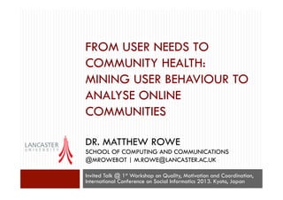 FROM USER NEEDS TO
COMMUNITY HEALTH:
MINING USER BEHAVIOUR TO
ANALYSE ONLINE
COMMUNITIES
DR. MATTHEW ROWE
SCHOOL OF COMPUTING AND COMMUNICATIONS
@MROWEBOT | M.ROWE@LANCASTER.AC.UK
Invited Talk @ 1st Workshop on Quality, Motivation and Coordination,
International Conference on Social Informatics 2013. Kyoto, Japan

 