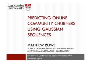PREDICTING ONLINE 
COMMUNITY CHURNERS 
USING GAUSSIAN 
SEQUENCES 
MATTHEW ROWE 
SCHOOL OF COMPUTING AND COMMUNICATIONS 
M.ROWE@LANCASTER.AC.UK | @MROWEBOT 
International Conference on Social Informatics 2014 
Barcelona, Spain 
 