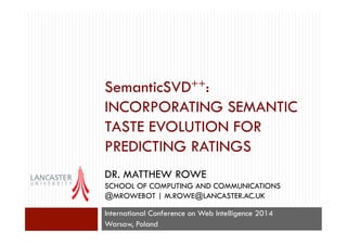 SemanticSVD++:
INCORPORATING SEMANTIC
TASTE EVOLUTION FOR
PREDICTING RATINGS
DR. MATTHEW ROWE
SCHOOL OF COMPUTING AND COMMUNICATIONS
@MROWEBOT | M.ROWE@LANCASTER.AC.UK
International Conference on Web Intelligence 2014
Warsaw, Poland
 
