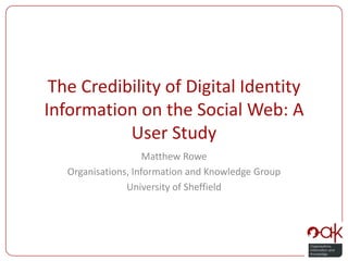 The Credibility of Digital Identity Information on the Social Web: A User Study Matthew Rowe Organisations, Information and Knowledge Group University of Sheffield 