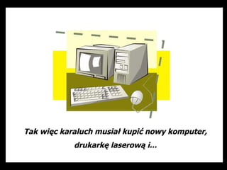 Tak więc karaluch musiał kupić nowy komputer,
            drukarkę laserową i...
 