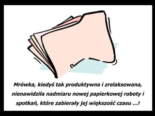 Mrówka, kiedyś tak produktywna i zrelaksowana,
nienawidziła nadmiaru nowej papierkowej roboty i
 spotkań, które zabierały jej większość czasu …!
 