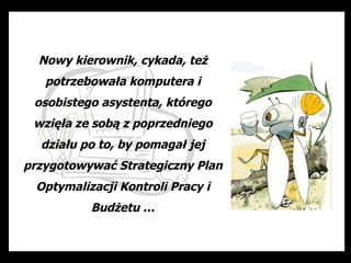 Nowy kierownik, cykada, też
   potrzebowała komputera i
 osobistego asystenta, którego
 wzięła ze sobą z poprzedniego
  działu po to, by pomagał jej
przygotowywać Strategiczny Plan
 Optymalizacji Kontroli Pracy i
          Budżetu …
 