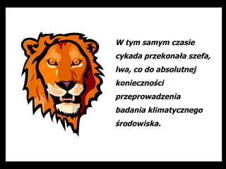 W tym samym czasie
cykada przekonała szefa,
lwa, co do absolutnej
konieczności
przeprowadzenia
badania klimatycznego
środowiska.
 