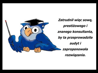 Zatrudnił więc sowę,
   prestiżowego i
znanego konsultanta,
by ta przeprowadziła
      audyt i
  zaproponowała
    rozwiązania.
 