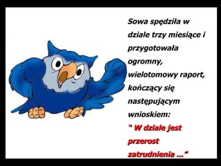 Sowa spędziła w
dziale trzy miesiące i
przygotowała
ogromny,
wielotomowy raport,
kończący się
następującym
wnioskiem:
“ W dziale jest
przerost
zatrudnienia ...”
 