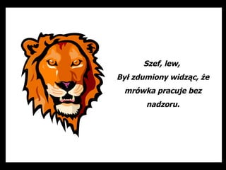 Szef, lew,
Był zdumiony widząc, że
 mrówka pracuje bez
       nadzoru.
 