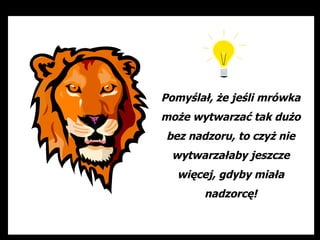 Pomyślał, że jeśli mrówka
może wytwarzać tak dużo
bez nadzoru, to czyż nie
 wytwarzałaby jeszcze
  więcej, gdyby miała
       nadzorcę!
 