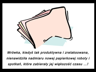 Mrówka, kiedyś tak produktywna i zrelaksowana ,
nienawidziła nadmiaru nowej papierkowej roboty i
spotkań, które zabierały jej większość czasu …!

 