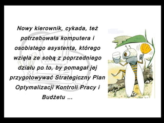 Nowy kierownik, cykada, też
potrzebowała komputera i
osobistego asystenta, którego
wzięła ze sobą z poprzedniego
działu po to, by pomagał jej
przygotowywać Strategiczny Plan
Optymalizacji Kontroli Pracy i
Budżetu …

 