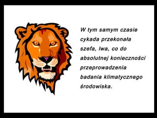 W tym samym czasie
cykada przekonała
szefa, lwa, co do
absolutnej konieczności
przeprowadzenia
badania klimatycznego
środowiska.

 