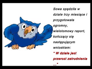 Sowa spędziła w
dziale trzy miesiące i
przygotowała
ogromny,
wielotomowy raport,
kończący się
następującym
wnioskiem:
“ W dziale jest
przerost zatrudnienia
...”

 