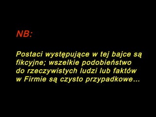 NB:
Os personagens desta fábula são fictícios; qualquer semelhança com
pessoas ou factos reais é pura coincidência.

Postaci występujące w tej bajce są
fikcyjne ; wszelkie podobieństwo
do rzeczywistych ludzi lub faktów
w Firmie są czysto przypadkowe …

 